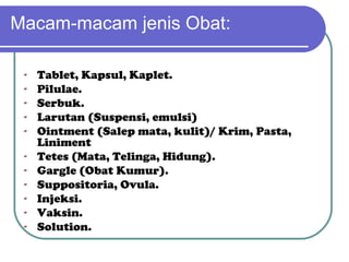 Macam-macam jenis Obat:
-

Tablet, Kapsul, Kaplet.
Pilulae.
Serbuk.
Larutan (Suspensi, emulsi)
Ointment (Salep mata, kulit)/ Krim, Pasta,
Liniment
Tetes (Mata, Telinga, Hidung).
Gargle (Obat Kumur).
Suppositoria, Ovula.
Injeksi.
Vaksin.
Solution.

 