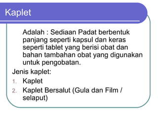 Kaplet
Adalah : Sediaan Padat berbentuk
panjang seperti kapsul dan keras
seperti tablet yang berisi obat dan
bahan tambahan obat yang digunakan
untuk pengobatan.
Jenis kaplet:
1. Kaplet
2. Kaplet Bersalut (Gula dan Film /
selaput)

 