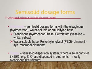 Semisolid dosage forms
1- Unshaped (without specific physical shape)
• Ointments – semisolid dosage forms with the oleaginous
(hydrocarbon), water-soluble or emulsifying base
 Oleaginous (hydrocabon) base: Petrolatum (Vaseline –
white, yellow)
 Water-soluble base: Polyethylenglycol (PEG)- ointment –
syn. macrogol ointments
• Pastes – semisolid dispersion system, where a solid particles
(> 25%, e.g. ZnO) are dispersed in ointments – mostly
oleaginous (Petrolatum)
 