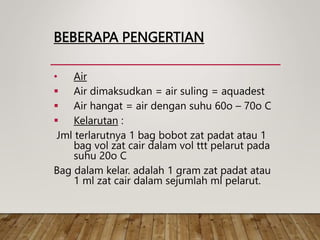 BEBERAPA PENGERTIAN
• Air
 Air dimaksudkan = air suling = aquadest
 Air hangat = air dengan suhu 60o – 70o C
 Kelarutan :
Jml terlarutnya 1 bag bobot zat padat atau 1
bag vol zat cair dalam vol ttt pelarut pada
suhu 20o C
Bag dalam kelar. adalah 1 gram zat padat atau
1 ml zat cair dalam sejumlah ml pelarut.
 