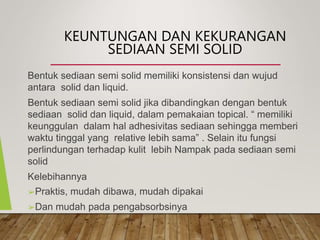 KEUNTUNGAN DAN KEKURANGAN
SEDIAAN SEMI SOLID
Bentuk sediaan semi solid memiliki konsistensi dan wujud
antara solid dan liquid.
Bentuk sediaan semi solid jika dibandingkan dengan bentuk
sediaan solid dan liquid, dalam pemakaian topical. “ memiliki
keunggulan dalam hal adhesivitas sediaan sehingga memberi
waktu tinggal yang relative lebih sama” . Selain itu fungsi
perlindungan terhadap kulit lebih Nampak pada sediaan semi
solid
Kelebihannya
➢Praktis, mudah dibawa, mudah dipakai
➢Dan mudah pada pengabsorbsinya
 