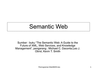 Pemrograman Web/MI/D3 sks 1
Sumber : buku “The Semantic Web: A Guide to the
Future of XML, Web Services, and Knowledge
Management”, pengarang : Michael C. Daconta,Leo J.
Obrst, Kevin T. Smith
Semantic Web
 