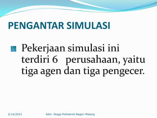 PENGANTAR SIMULASI
Pekerjaan simulasi ini
terdiri 6 perusahaan, yaitu
tiga agen dan tiga pengecer.
2/14/2012 Adm. Niaga-Politeknik Negeri Malang
 