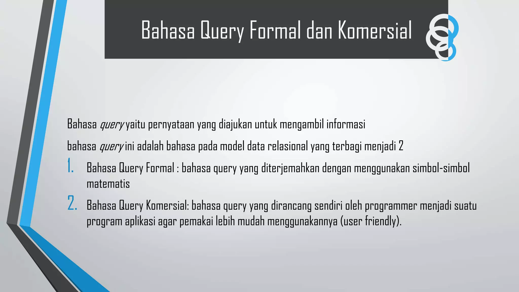 Bahasa Query Formal dan Komersial
Bahasa query yaitu pernyataan yang diajukan untuk mengambil informasi
bahasa query ini adalah bahasa pada model data relasional yang terbagi menjadi 2
1. Bahasa Query Formal : bahasa query yang diterjemahkan dengan menggunakan simbol-simbol
matematis
2. Bahasa Query Komersial: bahasa query yang dirancang sendiri oleh programmer menjadi suatu
program aplikasi agar pemakai lebih mudah menggunakannya (user friendly).
 