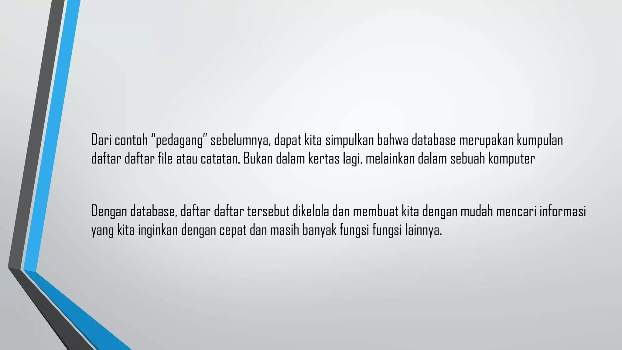 Dari contoh “pedagang” sebelumnya, dapat kita simpulkan bahwa database merupakan kumpulan
daftar daftar file atau catatan. Bukan dalam kertas lagi, melainkan dalam sebuah komputer
Dengan database, daftar daftar tersebut dikelola dan membuat kita dengan mudah mencari informasi
yang kita inginkan dengan cepat dan masih banyak fungsi fungsi lainnya.
 