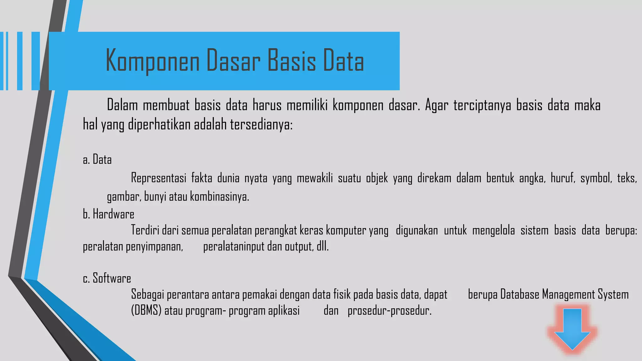 Dalam membuat basis data harus memiliki komponen dasar. Agar terciptanya basis data maka
hal yang diperhatikan adalah tersedianya:
a. Data
Representasi fakta dunia nyata yang mewakili suatu objek yang direkam dalam bentuk angka, huruf, symbol, teks,
gambar, bunyi atau kombinasinya.
b. Hardware
Terdiri dari semua peralatan perangkat keras komputer yang digunakan untuk mengelola sistem basis data berupa:
peralatan penyimpanan, peralataninput dan output, dll.
c. Software
Sebagai perantara antara pemakai dengan data fisik pada basis data, dapat berupa Database Management System
(DBMS) atau program- program aplikasi dan prosedur-prosedur.
Komponen Dasar Basis Data
 