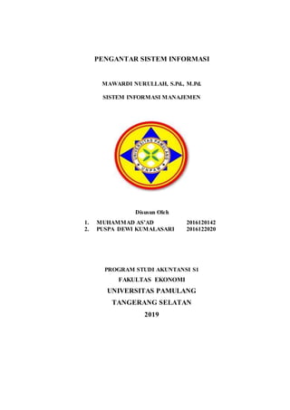 PENGANTAR SISTEM INFORMASI
MAWARDI NURULLAH, S.Pd., M.Pd.
SISTEM INFORMASI MANAJEMEN
Disusun Oleh
1. MUHAMMAD AS’AD 2016120142
2. PUSPA DEWI KUMALASARI 2016122020
PROGRAM STUDI AKUNTANSI S1
FAKULTAS EKONOMI
UNIVERSITAS PAMULANG
TANGERANG SELATAN
2019
 