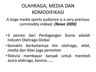 OLAHRAGA, MEDIA DAN
           KOMODIFIKASI
A large media sports audience is a very precious
        commodity indeed. (Rowe 2000)

•3 persen dari Perdagangan Dunia adalah
 Industri Olahraga Global
•Semakin berkaitannya tim olahraga, atlet,
 media dan iklan juga penonton
•Televisi membayar banyak untuk membeli
 acara olahraga, karena…….
 