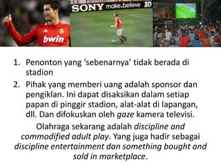 1. Penonton yang ‘sebenarnya’ tidak berada di
   stadion
2. Pihak yang memberi uang adalah sponsor dan
   pengiklan. Ini dapat disaksikan dalam setiap
   papan di pinggir stadion, alat-alat di lapangan,
   dll. Dan difokuskan oleh gaze kamera televisi.
       Olahraga sekarang adalah discipline and
  commodified adult play. Yang juga hadir sebagai
discipline entertainment dan something bought and
                 sold in marketplace.
 