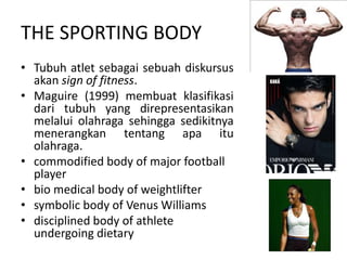 THE SPORTING BODY
• Tubuh atlet sebagai sebuah diskursus
  akan sign of fitness.
• Maguire (1999) membuat klasifikasi
  dari tubuh yang direpresentasikan
  melalui olahraga sehingga sedikitnya
  menerangkan tentang apa itu
  olahraga.
• commodified body of major football
  player
• bio medical body of weightlifter
• symbolic body of Venus Williams
• disciplined body of athlete
  undergoing dietary
 