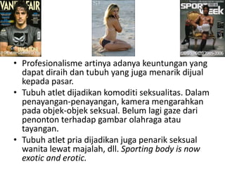 • Profesionalisme artinya adanya keuntungan yang
  dapat diraih dan tubuh yang juga menarik dijual
  kepada pasar.
• Tubuh atlet dijadikan komoditi seksualitas. Dalam
  penayangan-penayangan, kamera mengarahkan
  pada objek-objek seksual. Belum lagi gaze dari
  penonton terhadap gambar olahraga atau
  tayangan.
• Tubuh atlet pria dijadikan juga penarik seksual
  wanita lewat majalah, dll. Sporting body is now
  exotic and erotic.
 