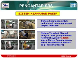 PENGANTAR SRS
            SISTEM KEAMANAN PASIF

                        Sistem keamanan untuk
                        melindungi penumpang saat
                        terjadi tabrakan


                        Sistem Tersebut Dikenal
                        dengan : SRS (Supplemental
                        Restraint System) adalah
                        suatu Sistem Pengencangan
                        sabuk keselamatan dan Air-
                        bag (Kantong Udara)




OTOTRONIK                               VEDC Malang
 