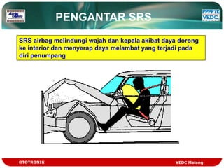 PENGANTAR SRS
SRS airbag melindungi wajah dan kepala akibat daya dorong
ke interior dan menyerap daya melambat yang terjadi pada
diri penumpang




OTOTRONIK                                        VEDC Malang
 