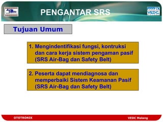 PENGANTAR SRS

Tujuan Umum

       1. Mengindentifikasi fungsi, kontruksi
          dan cara kerja sistem pengaman pasif
          (SRS Air-Bag dan Safety Belt)

       2. Peserta dapat mendiagnosa dan
          memperbaiki Sistem Keamanan Pasif
          (SRS Air-Bag dan Safety Belt)




OTOTRONIK                                   VEDC Malang
 