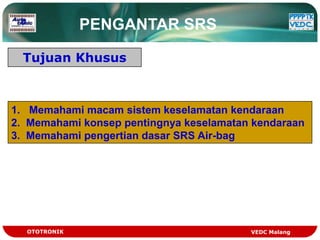 PENGANTAR SRS

  Tujuan Khusus



1. Memahami macam sistem keselamatan kendaraan
2. Memahami konsep pentingnya keselamatan kendaraan
3. Memahami pengertian dasar SRS Air-bag




  OTOTRONIK                              VEDC Malang
 