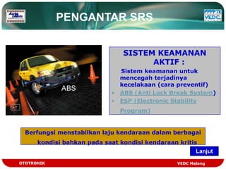 PENGANTAR SRS


                                SISTEM KEAMANAN
                                      AKTIF :
                              Sistem keamanan untuk
                              mencegah terjadinya
                              kecelakaan (cara preventif)
                            • ABS (Anti Lock Break System)
                            • ESP (Electronic Stability
                               Program)


  Berfungsi menstabilkan laju kendaraan dalam berbagai
      kondisi bahkan pada saat kondisi kendaraan kritis
                                                       Lanjut

OTOTRONIK                                       VEDC Malang
 