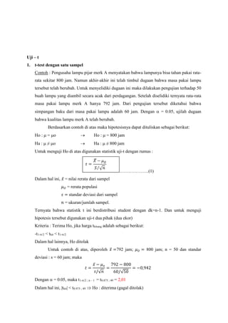 Uji – t
1. t-test dengan satu sampel
Contoh : Pengusaha lampu pijar merk A menyatakan bahwa lampunya bisa tahan pakai rata-
rata sekitar 800 jam. Namun akhir-akhir ini telah timbul dugaan bahwa masa pakai lampu
tersebut telah berubah. Untuk menyelidiki dugaan ini maka dilakukan pengujian terhadap 50
buah lampu yang diambil secara acak dari perdagangan. Setelah diselidiki ternyata rata-rata
masa pakai lampu merk A hanya 792 jam. Dari pengujian tersebut diketahui bahwa
simpangan baku dari masa pakai lampu adalah 60 jam. Dengan  = 0.05, ujilah dugaan
bahwa kualitas lampu merk A telah berubah.
Berdasarkan contoh di atas maka hipotesisnya dapat dituliskan sebagai berikut:
Ho :  = o  Ho :  = 800 jam
Ha :  ≠ o  Ha :  ≠ 800 jam
Untuk menguji Ho di atas digunakan statistik uji-t dengan rumus :
………………..(1)
Dalam hal ini, 𝑥̅ = nilai rerata dari sampel
𝜇 𝑂 = rerata populasi
𝑠 = standar deviasi dari sampel
𝑛 = ukuran/jumlah sampel.
Ternyata bahwa statistik t ini berdistribusi student dengan dk=n-1. Dan untuk menguji
hipotesis tersebut digunakan uji-t dua pihak (dua ekor)
Kriteria : Terima Ho, jika harga thitung adalah sebagai berikut:
-t1-/2 < thit < t1-/2
Dalam hal lainnya, Ho ditolak
Untuk contoh di atas, diperoleh 𝑥̅ =792 jam; 𝜇 𝑂 = 800 jam; n = 50 dan standar
deviasi : s = 60 jam; maka
𝑡 =
𝑥̅ − 𝜇 𝑜
𝑠/√ 𝑛
=
792 − 800
60/√50
= −0,942
Dengan  = 0.05, maka t1-/2 ; n – 1 = t0.875 ; 49 = 2,01
Dalam hal ini, |thit| < t0.975 ; 49  Ho : diterima (gagal ditolak)
 