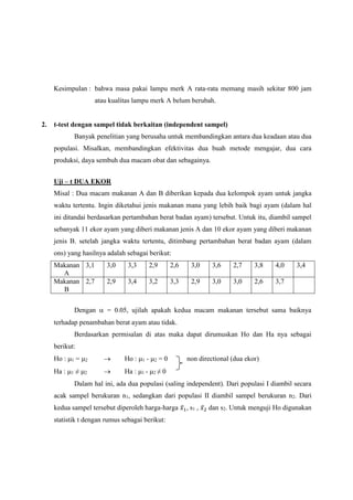 Kesimpulan : bahwa masa pakai lampu merk A rata-rata memang masih sekitar 800 jam
atau kualitas lampu merk A belum berubah.
2. t-test dengan sampel tidak berkaitan (independent sampel)
Banyak penelitian yang berusaha untuk membandingkan antara dua keadaan atau dua
populasi. Misalkan, membandingkan efektivitas dua buah metode mengajar, dua cara
produksi, daya sembuh dua macam obat dan sebagainya.
Uji – t DUA EKOR
Misal : Dua macam makanan A dan B diberikan kepada dua kelompok ayam untuk jangka
waktu tertentu. Ingin diketahui jenis makanan mana yang lebih baik bagi ayam (dalam hal
ini ditandai berdasarkan pertambahan berat badan ayam) tersebut. Untuk itu, diambil sampel
sebanyak 11 ekor ayam yang diberi makanan jenis A dan 10 ekor ayam yang diberi makanan
jenis B. setelah jangka waktu tertentu, ditimbang pertambahan berat badan ayam (dalam
ons) yang hasilnya adalah sebagai berikut:
Makanan
A
3,1 3,0 3,3 2,9 2,6 3,0 3,6 2,7 3,8 4,0 3,4
Makanan
B
2,7 2,9 3,4 3,2 3,3 2,9 3,0 3,0 2,6 3,7
Dengan  = 0.05, ujilah apakah kedua macam makanan tersebut sama baiknya
terhadap penambahan berat ayam atau tidak.
Berdasarkan permisalan di atas maka dapat dirumuskan Ho dan Ha nya sebagai
berikut:
Ho : 1 = 2  Ho : 1 - 2 = 0 non directional (dua ekor)
Ha : 1 ≠ 2  Ha : 1 - 2 ≠ 0
Dalam hal ini, ada dua populasi (saling independent). Dari populasi I diambil secara
acak sampel berukuran n1, sedangkan dari populasi II diambil sampel berukuran n2. Dari
kedua sampel tersebut diperoleh harga-harga 𝑥̅1, s1 , 𝑥̅2 dan s2. Untuk menguji Ho digunakan
statistik t dengan rumus sebagai berikut:
 