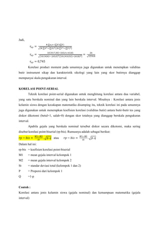 Jadi,
𝑟ϰ𝑦 =
𝑁.∑x.𝑦−(∑𝑋)(∑𝑌)
√[𝑁.∑𝑋2−(∑𝑋)2] [𝑁.∑𝑌2−(∑𝑌)2]
𝑟ϰ𝑦 =
10.(417,30)−(65,0 𝑥 63,8)
√[10.(426)− (65,0)2] [10.(410,52)−(63,8)2]
=
26
√1216,6
𝑟ϰ𝑦 = 0,745
Korelasi product moment pada umumnya juga digunakan untuk menetapkan validitas
butir instrument sikap dan karakteristik sikologi yang lain yang skor butirnya dianggap
mempunyai skala pengukuran interval.
KORELASI POINT-SERIAL
Teknik korelasi point-serial digunakan untuk menghitung korelasi antara dua variabel,
yang satu berskala nominal dan yang lain berskala interval. Misalnya : Korelasi antara jenis
kelamin siswa dengan kecakapan matematika disamping itu, teknik korelasi ini pada umumnya
juga digunakan untuk menerapkan koefisien korelasi (validitas butir) antara butir-butir tes yang
diskor dikotomi (betul=1, salah=0) dengan skor totalnya yang dianggap berskala pengukuran
interval.
Apabila gejala yang berskala nominal tersebut diskor secara dikotomi, maka sering
disebut korelasi point-biserial (rp-bis). Rumusnya adalah sebagai berikut:
𝑟𝑝 − 𝑏𝑖𝑠 =
𝑀1−𝑀2
𝑆𝑡
. √ 𝑝. 𝑞 atau 𝑟𝑝 − 𝑏𝑖𝑠 =
𝑀1−𝑀𝑡
𝑆𝑡
. √ 𝑝. 𝑞
Dalam hal ini:
rp-bis = koefisien korelasi point-biserial
M1 = mean gejala interval kelompok 1
M2 = mean gejala interval kelompok 2
St = standar deviasi total (kelompok 1 dan 2)
P = Proporsi dari kelompok 1
Q =1-p
Contoh :
Korelasi antara jenis kelamin siswa (gejala nominal) dan kemampuan matematika (gejala
interval)
 
