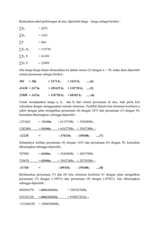 Bedasarkan tabel perhitungan di atas, diperoleh harga – harga sebagai berikut :
∑X1 = 2473
∑X2 = 1433
∑Y = 494
∑X1.X2 = 118758
∑X1.Y = 41430
∑X2.Y = 23989
Jika harga harga diatas dimasukkan ke dalam rumus (3) dengan n = 30, maka akan diperoleh
sistem persamaan sebagai berikut :
494 = 30a + 2473 b1 + 1433 b2 …(4)
41430 = 2473a + 205425 b1 + 118758 b2 …(5)
23989 = 1433a + 118758 b1 + 69101 b2 … (6)
Untuk mendapatkan harga a, b1, dan b2 dari sistem persamaan di atas, mak perlu kita
selesaikan dengan menggunakan metode eliminasi. Terlebih dahulu kita eliminasi koefisien a
yakni dengan jalan mengalikan persamaan (4) dengan 2473 dan persamaan (5) dengan 30,
kemudian dikurangkan, sehingga diperoleh :
1221662 = 74190a + 6115729b1 + 3543809b2
1242900 = 74190a + 6162750b1 + 3562740b2 –
-12238 = - 47021b1 - 18930b2 …(7)
Selanjutnya kalikan persamaan (4) dengan 1433 dan persamaan (6) dengan 30, kemudian
dikurangkan sehingga diperoleh :
707902 = 42990a + 3543809b1 + 2053789b2
719670 = 42990a + 3562740b1 + 2073030b2 -
-11768 = - 18931b1 - 19540b2 …(8)
Berdasarkan persamaan (7) dan (8) kita eliminsai koefisien b1 dengan jalan mengalikan
persamaan (7) dengan (-18931) dan persamaan (8) dengan (-47021), lalu dikurangkan
sehingga diperoleh :
402056578 = 890154551b1 + 358382760b2
553343128 = 890154551b1 + 918837361b2 -
-151286550 = -560454600b2
 
