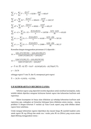 Kemudian dengan menggunakan persamaan (11) diperoleh :
a = - b1· - b2· = 16,47 – (0,343)(82,43) – (0,270)(47,77)
a = - 24,70
sehingga regresi Y atas X1 dan X2 mempunyai garis regresi
Ŷ = - 24,70 + 0,343X1 + 0,270X2
UJI KEBERARTIAN REGRESI GANDA
Sebelum regresi yang diperoleh tersebut digunakan untuk membuat kesimpulan, maka
terlebih dahulu diperiksa mengenai kelinieran bentuk regresi dan keberartian koefisien arah
regresinya.
Dalam kesempatan ini hanya akan dilakukan uji terhadap keberartian koefisien arah
regresinya saja, sedangkan uji liniearitas hubungan harus dilakukan antara masing – masing
prediktor X dengan kriterium Y melalui uji Tuna Cocok seperti yang telah dibahas dalam
regresi linier sederhana.
Untuk menguji keberartian regeresi diperlukan dua macam harga JK (jumlah kuadrat) yaitu
untuk regresi JK reg (SSreg) dan untuk sisa / residu yaitu JK res (SSres) yang secara umum
dapat dihitung menggunakan rumus :
 