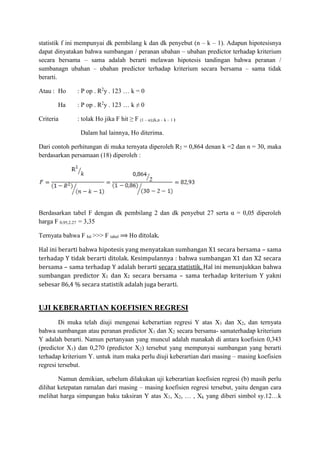 statistik f ini mempunyai dk pembilang k dan dk penyebut (n – k – 1). Adapun hipotesisnya
dapat dinyatakan bahwa sumbangan / peranan ubahan – ubahan predictor terhadap kriterium
secara bersama – sama adalah berarti melawan hipotesis tandingan bahwa peranan /
sumbanagn ubahan – ubahan predictor terhadap kriterium secara bersama – sama tidak
berarti.
Atau : Ho : P op . R2
y . 123 … k = 0
Ha : P op . R2
y . 123 … k ≠ 0
Criteria : tolak Ho jika F hit ≥ F (1 – α);(k,n – k – 1 )
Dalam hal lainnya, Ho diterima.
Dari contoh perhitungan di muka ternyata diperoleh R2 = 0,864 denan k =2 dan n = 30, maka
berdasarkan persamaan (18) diperoleh :
Berdasarkan tabel F dengan dk pembilang 2 dan dk penyebut 27 serta α = 0,05 diperoleh
harga F 0,95;2.27 = 3,35
Ternyata bahwa F hit >>> F tabel ⟹ Ho ditolak.
Hal ini berarti bahwa hipotesis yang menyatakan sumbangan X1 secara bersama – sama
terhadap Y tidak berarti ditolak. Kesimpulannya : bahwa sumbangan X1 dan X2 secara
bersama – sama terhadap Y adalah berarti secara statistik. Hal ini menunjukkan bahwa
sumbangan predictor X1 dan X2 secara bersama – sama terhadap kriterium Y yakni
sebesar 86,4 % secara statistik adalah juga berarti.
UJI KEBERARTIAN KOEFISIEN REGRESI
Di muka telah diuji mengenai keberartian regresi Y atas X1 dan X2, dan ternyata
bahwa sumbangan atau peranan predictor X1 dan X2 secara bersama- samaterhadap kriterium
Y adalah berarti. Namun pertanyaan yang muncul adalah manakah di antara koefisien 0,343
(predictor X1) dan 0,270 (predictor X2) tersebut yang mempunyai sumbangan yang berarti
terhadap kriterium Y. untuk itum maka perlu diuji keberartian dari masing – masing koefisien
regresi tersebut.
Namun demikian, sebelum dilakukan uji keberartian koefisien regresi (b) masih perlu
dilihat ketepatan ramalan dari masing – masing koefisien regresi tersebut, yaitu dengan cara
melihat harga simpangan baku taksiran Y atas X1, X2, … , Xk yang diberi simbol sy.12…k
 