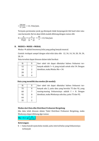 =
200 𝑘𝑚
15 𝑗𝑎𝑚
= 13, 3 km/jam.
Ternyata permisalan jarak yg ditempuh tidak berpengaruh thd hasil nilai rata-
rata harmonik. Hal ini akan lebih mudah dihitung dengan rumus sbb:
H =
𝑛
∑(
1
𝑋𝑖
)
=
2
1
10
+
1
20
=
40
3
= 13,3 km/jam
B. MODUS = MODE = MODAL
Modus  adalah fenomena/nilai yang paling banyak muncul.
Contoh: terdapat sampel dengan nilai-nilai data sbb: 12, 34, 14, 34, 28, 34, 34,
28, 14
Data tersebut dapat disusun dalam tabel berikut:
Xi fi Dari tabel tsb dapat diketahui bahwa frekuensi ter-
banyak adalah f = 4, yang terjadi untuk nilai 34. Dengan
demikian, maka Modus Mo = 34.
12
14
28
34
1
2
2
4
Data yang memiliki dua modus (bi-modal):
Xi fi Dari tabel tsb dapat diketahui bahwa frekuensi ter-
banyak ada 2, yaitu data yang bernilai 75 dan 92, yang
masing-masing frekuensinya adalah f = 8. Dengan
demikian, maka Modusnya ada dua, yaitu 75 dan 92.
75
60
92
64
35
8
7
8
7
2
Modus dari Data dlm Distribusi Frekuensi Bergolong
Jika data telah disusun dalam Tabel Distribusi Frekuensi Bergolong, maka
Modusnya dapat dihitung dgn rumus:
Mo = b + p (
𝑏1
𝑏1+𝑏2
)
Keterangan:
b = batas bawah nyata kelas modal, yaitu interval kelas yang frekuensinya
terbanyak
 