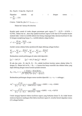 Ho : Pop bi = 0 dan Ha : Pop bi ≠0
Digunkan statistik uji - t dengan rumus :
Criteria : Tolak Ho, jika l t l > t(1-α/2);n – k – 1
Dalam hal lainnya Ho diterima
Kondisi pada contoh di muka dengan persamaan garis regresi Ŷ = -24,70 + 0,343X1 +
0,270X2. Dalam hal ini , akan diuji apakah koefisien regresi 0,343 dan 0,270 tersebut berarti
ataukah tidak. Untuk itu terlebih dahulu kita hitung simpangan baku taksiran koefisien b1 dan
b2 dengan menghitung harga s2
y.12 terlebih dahului sebgai berikut :
Jumlah varians ubahan bebas (predictor)Xi dapat dihitung sebagai berikut :
Berdasarkan contoh perhitungan di muka telah diperoleh :
∑x1
2
= 1567,37 ∑x2
2
= 651,37 dan ∑y2
= 403,47
Ri ada dua yaitu : R1 dan R2. R1 = R12 adalah koefisien korelasi antara ubahan bebas X1
dengan X2. Dalam hal ini R12 = R21 = r, karena kita hanya memiliki dua ubahan bebas yang
dapat dihitung dengan rumus korelasi produk moment.
Berdasarkan perhitungan dengan rumus tersebut diperoleh : r12 = r21 = r sehingga :
Untuk menguji hipotesis bahwa koefisien regresi yang berkaitan denan X1 (b1) tidak berarti
melawan hipotesis tandingan (Ha) bahwa koefisien regresi b1 tersebut berarti dignakan rumus
(21) sebagai berikut :
 