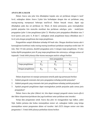 ANAVA DUA JALUR
Dalam Anava satu jalur kita dihadapkan kepada satu set perlakuan dengan k taraf/
level, sedangkan dalam Anava 2-jalur kita berhadapan dengan dua set perlakuan yang
masing-masing mempunyai beberapa taraf/level. Dalam banyak situasi, dapat saja
dihadapkan pada dua set perlakuan ini. Misal, di dunia pemasaran, guna meningkatkan
jumlah penjualan kita mencoba membuat dua perlakuan sekaligus yaitu : model/jenis
pengepakan (jalur 1) dan pengiklanan (jalur 2). Misalnya jenis pengepakan dibedakan atas 3
level (jenis) yaitu jenis A, B dan C. sedangkan untuk pengiklanan hanya dibedakan atas 2
level yaitu dengan pengiklanan dan tanpa pengiklanan.
Pengambilan sampel dilakukan terhadap 60 buah toko. Dengan demikian karena ada 6
kemungkinan kombinasi maka masing-masing kombinasi perlakuan sampelnya terdiri dari 10
toko. Dari 10 toko pertama, diambil pengepakan jenis A dengan tanpa pengiklanan, 10 toko
kedua dipilih pengepakan jenis B yang tanpa pengiklanan dan seterusnya, sehingga semua sel
terpenuhi. Untuk lebih jelasnya lihat skema rancangan analisis sebagai berikut:
Jenis pengepakan
A B C
Tanpa pengiklanan 𝑋̅11 𝑋̅11 𝑋̅11
Dengan pengiklanan 𝑋̅21 𝑋̅22 𝑋̅23
Dalam eksperimen ini manajer pemasaran tertarik pada tiga pertanyaan berikut:
1. Adakah pengaruh sistematis dari jenis pengepakan terhadap jumlah penjualan?
2. Adakah pengaruh yang sistematis dari jenis pengiklanan terhadap jumlah penjualan?
3. Apakah pengaruh pengiklanan dapat meningkatkan jumlah penjualan pada semua jenis
pengepakan?
Dalam Anava dua jalur (faktor) ini, kita dapat menguji pengaruh utama (main-effect)
dari faktor eksperimen/perlakuan dan juga kombinasi antar perlakuan atau interaksi.
Setiap data pengamatan untuk Anava dua jalur ini menggunakan tiga indkes, yakni
Xijk. Indeks pertama dan kedua menunjukkan nomor sel, sedangkan indeks yang ketiga
menunjukkan nomor pengamatan dalam sel tersebut. Jadi (X23) dengan nomor urut data
pengamatan 1. Untuk lebih jelasnya perhatikan skema berikut:
 