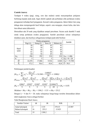 1
Contoh Anava:
Terdapat 4 waktu (pagi, siang, sore dan malam) untuk menyampaikan pelajaran
berhitung kepada anak-anak. Ingin diteliti apakah ada perbedaan efek perlakuan (waktu
pengajaran) terhadap hasil pengajaran. Kecuali waktu pengajaran, faktor-faktor lain yang
diduga akan mempengaruhi hasil belajar, seperti: cara mengajar, situasi kelas, dan lain-
lain dibuat sama (dikontrol).
Dimisalkan ada 20 anak yang dijadikan sampel percobaan. Secara acak diambil 5 anak
untuk setiap perlakuan (waktu pengajaran). Setelah percobaan selesai selanjutnya
diadakan ujian, dan hasilnya sebagaimana terdapat pada tabel berikut:
Waktu pengajaran
Jumlah
Pagi (1) Siang (2) Sore (3) Malam (4)
Hasil
ujian
56
55
50
61
64
60
59
62
55
56
43
39
45
46
45
41
43
45
39
42
xj 286 292 218 210 xij = 1.006
nj 5 5 5 5 nj = N = 20
𝑋̅𝑗
2
16.478 17.086 9.536 8.840 xij
2
= 51.940
𝑋̅𝑗 57,2 58,4 43,6 42,0 𝑋̅ = 50,3
Perhitungan jumlah kuadrat
𝐽𝐾 𝑇𝑜𝑡 = ∑ 𝑥𝑖𝑗
2
−
(∑ 𝑥𝑖𝑗)
2
𝑁
= 51.940 −
(1006)2
20
= 1388,2
𝐽𝐾𝑎𝑛𝑡𝑎𝑟 =
(∑ 𝑥1)2
𝑛1
+
(∑ 𝑥2)2
𝑛2
+ ⋯ +
(∑ 𝑥 𝑘)2
𝑛 𝑘
− [
(∑ 𝑥1 + ∑ 𝑥2 + ⋯ + ∑ 𝑥 𝑘)2
𝑁
]
𝐽𝐾𝐴 =
(286)2
5
+
(292)2
5
+
(218)2
5
+
(210)2
5
− [
(1006)2
20
] ⇒ 𝐽𝐾𝐴 = 1135
JKdalam = JKD = JKtot – JKA = 1388,2 – 1135  JKD = 253,2
Dengan k = 4 dan N = 20, maka selanjutnya harga-harga tersebut dimasukkan dalam
tabel rangkuman Anava sebagai berikut:
Tabel Rangkuman Hasil Anava
Sumber Variasi dk JK RJK F
Antar kelompok
Dalam kelompok
3
16
1135
253.2
378.33
15.825
23.907
Total 19 1388.2 - -
 