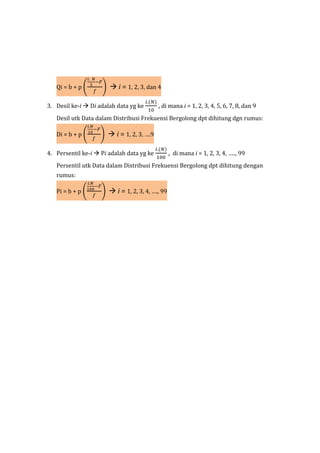 Qi = b + p (
𝑖. 𝑁
5
−𝐹
𝑓
)  i = 1, 2, 3, dan 4
3. Desil ke-i  Di adalah data yg ke
𝑖.(𝑁)
10
, di mana i = 1, 2, 3, 4, 5, 6, 7, 8, dan 9
Desil utk Data dalam Distribusi Frekuensi Bergolong dpt dihitung dgn rumus:
Di = b + p (
𝑖.𝑁
10
−𝐹
𝑓
)  i = 1, 2, 3, ….9
4. Persentil ke-i  Pi adalah data yg ke
𝑖.(𝑁)
100
, di mana i = 1, 2, 3, 4, ….., 99
Persentil utk Data dalam Distribusi Frekuensi Bergolong dpt dihitung dengan
rumus:
Pi = b + p (
𝑖.𝑁
100
−𝐹
𝑓
)  i = 1, 2, 3, 4, …., 99
 