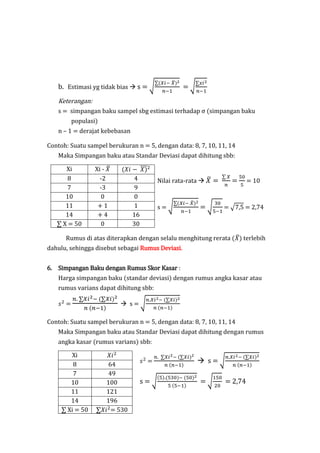 b. Estimasi yg tidak bias  s = √
∑(𝑋𝑖− 𝑋̅)2
𝑛−1
= √
∑𝑥𝑖2
𝑛−1
Keterangan:
s = simpangan baku sampel sbg estimasi terhadap σ (simpangan baku
populasi)
n – 1 = derajat kebebasan
Contoh: Suatu sampel berukuran n = 5, dengan data: 8, 7, 10, 11, 14
Maka Simpangan baku atau Standar Deviasi dapat dihitung sbb:
Xi Xi - 𝑋̅ (𝑋𝑖 − 𝑋)̅̅̅2
Nilai rata-rata  𝑋̅ =
∑ 𝑋
𝑛
=
50
5
= 10
s = √
∑(𝑋𝑖− 𝑋̅)2
𝑛−1
= √
30
5−1
= √7,5 = 2,74
8 -2 4
7 -3 9
10 0 0
11 + 1 1
14 + 4 16
∑ X = 50 0 30
Rumus di atas diterapkan dengan selalu menghitung rerata (𝑋̅) terlebih
dahulu, sehingga disebut sebagai Rumus Deviasi.
6. Simpangan Baku dengan Rumus Skor Kasar :
Harga simpangan baku (standar deviasi) dengan rumus angka kasar atau
rumus varians dapat dihitung sbb:
𝑠2
=
𝑛. ∑𝑋𝑖2− (∑𝑋𝑖)2
𝑛 (𝑛−1)
 s = √
𝑛.𝑋𝑖2− (∑𝑋𝑖)2
𝑛 (𝑛−1)
Contoh: Suatu sampel berukuran n = 5, dengan data: 8, 7, 10, 11, 14
Maka Simpangan baku atau Standar Deviasi dapat dihitung dengan rumus
angka kasar (rumus varians) sbb:
Xi 𝑋𝑖2
𝑠2
=
𝑛. ∑𝑋𝑖2− (∑𝑋𝑖)2
𝑛 (𝑛−1)
 s = √
𝑛.𝑋𝑖2− (∑𝑋𝑖)2
𝑛 (𝑛−1)
s = √
(5).(530)− (50)2
5 (5−1)
= √
150
20
= 2,74
8 64
7 49
10 100
11 121
14 196
∑ Xi = 50 ∑𝑋𝑖2
= 530
 