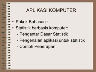APLIKASI KOMPUTER 
• Pokok Bahasan : 
• Statistik berbasis komputer: 
- Pengantar Dasar Statistik 
- Pengenalan aplikasi untuk statistik 
- Contoh Penerapan 
1 
 