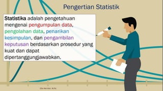 Pengertian Statistik
Statistika adalah pengetahuan
mengenai pengumpulan data,
pengolahan data, penarikan
kesimpulan, dan pengambilan
keputusan berdasarkan prosedur yang
kuat dan dapat
dipertanggungjawabkan.
Elfa Ma'rifah, M.Pd.
 
