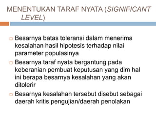 MENENTUKAN TARAF NYATA (SIGNIFICANT
LEVEL)
 Besarnya batas toleransi dalam menerima
kesalahan hasil hipotesis terhadap nilai
parameter populasinya
 Besarnya taraf nyata bergantung pada
keberanian pembuat keputusan yang dlm hal
ini berapa besarnya kesalahan yang akan
ditolerir
 Besarnya kesalahan tersebut disebut sebagai
daerah kritis pengujian/daerah penolakan
 