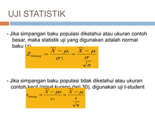 - Jika simpangan baku populasi diketahui atau ukuran contoh
besar, maka statistik uji yang digunakan adalah normal
baku (z)
- Jika simpangan baku populasi tidak diketahui atau ukuran
contoh kecil (misal kurang dari 30), digunakan uji t-student
n
XX
Z
oo
hitung



 




n
s
X
s
oX
t
o
X
hitung
 



UJI STATISTIK
 