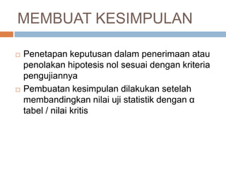 MEMBUAT KESIMPULAN
 Penetapan keputusan dalam penerimaan atau
penolakan hipotesis nol sesuai dengan kriteria
pengujiannya
 Pembuatan kesimpulan dilakukan setelah
membandingkan nilai uji statistik dengan α
tabel / nilai kritis
 