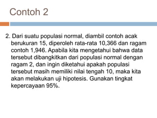 Contoh 2
2. Dari suatu populasi normal, diambil contoh acak
berukuran 15, diperoleh rata-rata 10,366 dan ragam
contoh 1,946. Apabila kita mengetahui bahwa data
tersebut dibangkitkan dari populasi normal dengan
ragam 2, dan ingin diketahui apakah populasi
tersebut masih memiliki nilai tengah 10, maka kita
akan melakukan uji hipotesis. Gunakan tingkat
kepercayaan 95%.
 