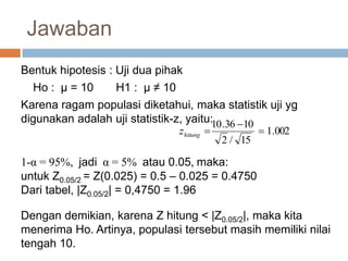 Jawaban
Bentuk hipotesis : Uji dua pihak
Ho : µ = 10 H1 : µ ≠ 10
Karena ragam populasi diketahui, maka statistik uji yg
digunakan adalah uji statistik-z, yaitu:
002.1
15/2
1036.10


hitungz
1-α = 95%, jadi α = 5% atau 0.05, maka:
untuk Z0.05/2 = Z(0.025) = 0.5 – 0.025 = 0.4750
Dari tabel, |Z0.05/2| = 0,4750 = 1.96
Dengan demikian, karena Z hitung < |Z0.05/2|, maka kita
menerima Ho. Artinya, populasi tersebut masih memiliki nilai
tengah 10.
 
