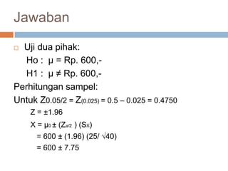  Uji dua pihak:
Ho : µ = Rp. 600,-
H1 : µ ≠ Rp. 600,-
Perhitungan sampel:
Untuk Z0.05/2 = Z(0.025) = 0.5 – 0.025 = 0.4750
Z = ±1.96
X = µ0 ± (Za/2 ) (SX)
= 600 ± (1.96) (25/ √40)
= 600 ± 7.75
Jawaban
 
