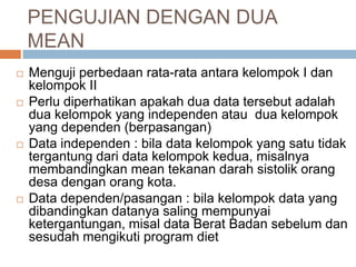  Menguji perbedaan rata-rata antara kelompok I dan
kelompok II
 Perlu diperhatikan apakah dua data tersebut adalah
dua kelompok yang independen atau dua kelompok
yang dependen (berpasangan)
 Data independen : bila data kelompok yang satu tidak
tergantung dari data kelompok kedua, misalnya
membandingkan mean tekanan darah sistolik orang
desa dengan orang kota.
 Data dependen/pasangan : bila kelompok data yang
dibandingkan datanya saling mempunyai
ketergantungan, misal data Berat Badan sebelum dan
sesudah mengikuti program diet
PENGUJIAN DENGAN DUA
MEAN
 