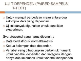 UJI T DEPENDEN (PAIRED SAMPELS
T-TEST)
 Untuk menguji perbedaan mean antara dua
kelompok data yang dependen.
 Uji ini banyak digunakan untuk penelitian
eksperimen.
Syarat/asumsi yang harus dipenuhi :
 Data berdistribusi normal/simetris
 Kedua kelompok data dependen
 Variabel yang dihubungkan berbentuk numerik
untuk variabel dependen dan kategorik dengan
hanya dua kelompok untuk variabel independen
 
