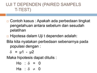  Contoh kasus : Apakah ada perbedaan tingkat
pengetahuan antara sebelum dan sesudah
pelatihan
 Hipotesa dalam Uji t dependen adalah:
Bila kita nyatakan perbedaan sebenarnya pada
populasi dengan :
 = µ1 - µ2
Maka hipotesis dapat ditulis :
Ho :  = 0
Ha :   0
UJI T DEPENDEN (PAIRED SAMPELS
T-TEST)
 