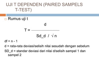  Rumus uji t
d
T =
Sd_d /  n
df = n - 1
d = rata-rata deviasi/selisih nilai sesudah dengan sebelum
SD_d = standar deviasi dari nilai d/selisih sampel 1 dan
sampel 2
UJI T DEPENDEN (PAIRED SAMPELS
T-TEST)
 