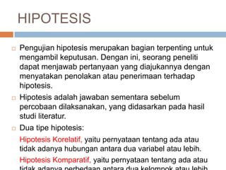 HIPOTESIS
 Pengujian hipotesis merupakan bagian terpenting untuk
mengambil keputusan. Dengan ini, seorang peneliti
dapat menjawab pertanyaan yang diajukannya dengan
menyatakan penolakan atau penerimaan terhadap
hipotesis.
 Hipotesis adalah jawaban sementara sebelum
percobaan dilaksanakan, yang didasarkan pada hasil
studi literatur.
 Dua tipe hipotesis:
Hipotesis Korelatif, yaitu pernyataan tentang ada atau
tidak adanya hubungan antara dua variabel atau lebih.
Hipotesis Komparatif, yaitu pernyataan tentang ada atau
 