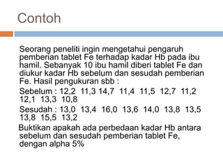 Contoh
Seorang peneliti ingin mengetahui pengaruh
pemberian tablet Fe terhadap kadar Hb pada ibu
hamil. Sebanyak 10 ibu hamil diberi tablet Fe dan
diukur kadar Hb sebelum dan sesudah pemberian
Fe. Hasil pengukuran sbb :
Sebelum : 12,2 11,3 14,7 11,4 11,5 12,7 11,2
12,1 13,3 10,8
Sesudah : 13,0 13,4 16,0 13,6 14,0 13,8 13,5
13,8 15,5 13,2
Buktikan apakah ada perbedaan kadar Hb antara
sebelum dan sesudah pemberian tablet Fe,
dengan alpha 5%
 