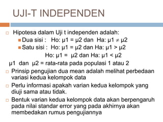  Hipotesa dalam Uji t independen adalah:
 Dua sisi : Ho: µ1 = µ2 dan Ha: µ1  µ2
 Satu sisi : Ho: µ1 = µ2 dan Ha: µ1 > µ2
Ho: µ1 = µ2 dan Ha: µ1 < µ2
µ1 dan µ2 = rata-rata pada populasi 1 atau 2
 Prinsip pengujian dua mean adalah melihat perbedaan
variasi kedua kelompok data
 Perlu informasi apakah varian kedua kelompok yang
diuji sama atau tidak.
 Bentuk varian kedua kelompok data akan berpengaruh
pada nilai standar error yang pada akhirnya akan
membedakan rumus pengujiannya
UJI-T INDEPENDEN
 