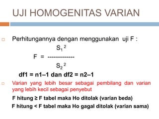 Perhitungannya dengan menggunakan uji F :
S1
2
F = -------------
S2
2
df1 = n1–1 dan df2 = n2–1
 Varian yang lebih besar sebagai pembilang dan varian
yang lebih kecil sebagai penyebut
F hitung ≥ F tabel maka Ho ditolak (varian beda)
F hitung < F tabel maka Ho gagal ditolak (varian sama)
UJI HOMOGENITAS VARIAN
 