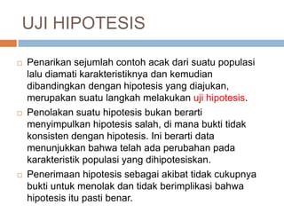 UJI HIPOTESIS
 Penarikan sejumlah contoh acak dari suatu populasi
lalu diamati karakteristiknya dan kemudian
dibandingkan dengan hipotesis yang diajukan,
merupakan suatu langkah melakukan uji hipotesis.
 Penolakan suatu hipotesis bukan berarti
menyimpulkan hipotesis salah, di mana bukti tidak
konsisten dengan hipotesis. Ini berarti data
menunjukkan bahwa telah ada perubahan pada
karakteristik populasi yang dihipotesiskan.
 Penerimaan hipotesis sebagai akibat tidak cukupnya
bukti untuk menolak dan tidak berimplikasi bahwa
hipotesis itu pasti benar.
 