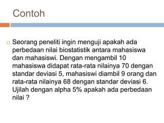  Seorang peneliti ingin menguji apakah ada
perbedaan nilai biostatistik antara mahasiswa
dan mahasiswi. Dengan mengambil 10
mahasiswa didapat rata-rata nilainya 70 dengan
standar deviasi 5, mahasiswi diambil 9 orang dan
rata-rata nilainya 68 dengan standar deviasi 6.
Ujilah dengan alpha 5% apakah ada perbedaan
nilai ?
Contoh
 